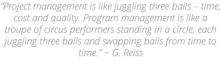 “Project management is like juggling three balls – time, cost and quality. Program management is like a troupe of circus performers standing in a circle, each juggling three balls and swapping balls from time to time.” ~ G. Reiss