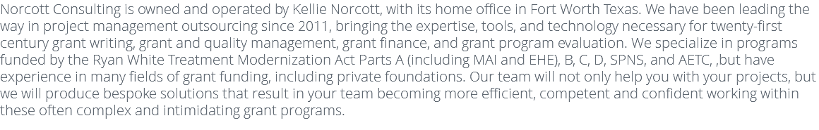 Norcott Consulting is owned and operated by Kellie Norcott, with its home office in Fort Worth Texas. We have been leading the way in project management outsourcing since 2011, bringing the expertise, tools, and technology necessary for twenty-first century grant writing, grant and quality management, grant finance, and grant program evaluation. We specialize in programs funded by the Ryan White Treatment Modernization Act Parts A (including MAI and EHE), B, C, D, SPNS, and AETC, ,but have experience in many fields of grant funding, including private foundations. Our team will not only help you with your projects, but we will produce bespoke solutions that result in your team becoming more efficient, competent and confident working within these often complex and intimidating grant programs.