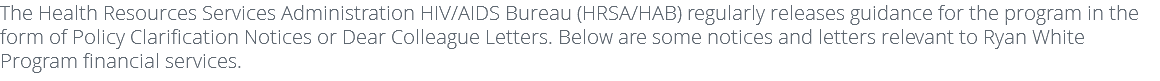 The Health Resources Services Administration HIV/AIDS Bureau (HRSA/HAB) regularly releases guidance for the program in the form of Policy Clarification Notices or Dear Colleague Letters. Below are some notices and letters relevant to Ryan White Program financial services. 