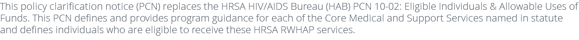 This policy clarification notice (PCN) replaces the HRSA HIV/AIDS Bureau (HAB) PCN 10-02: Eligible Individuals & Allowable Uses of Funds. This PCN defines and provides program guidance for each of the Core Medical and Support Services named in statute and defines individuals who are eligible to receive these HRSA RWHAP services.