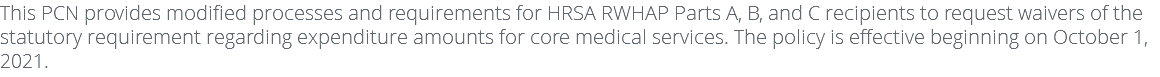 This PCN provides modified processes and requirements for HRSA RWHAP Parts A, B, and C recipients to request waivers of the statutory requirement regarding expenditure amounts for core medical services. The policy is effective beginning on October 1, 2021.