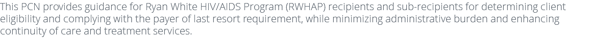 This PCN provides guidance for Ryan White HIV/AIDS Program (RWHAP) recipients and sub-recipients for determining client eligibility and complying with the payer of last resort requirement, while minimizing administrative burden and enhancing continuity of care and treatment services.